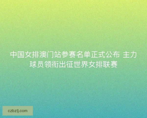 中国女排澳门站参赛名单正式公布 主力球员领衔出征世界女排联赛