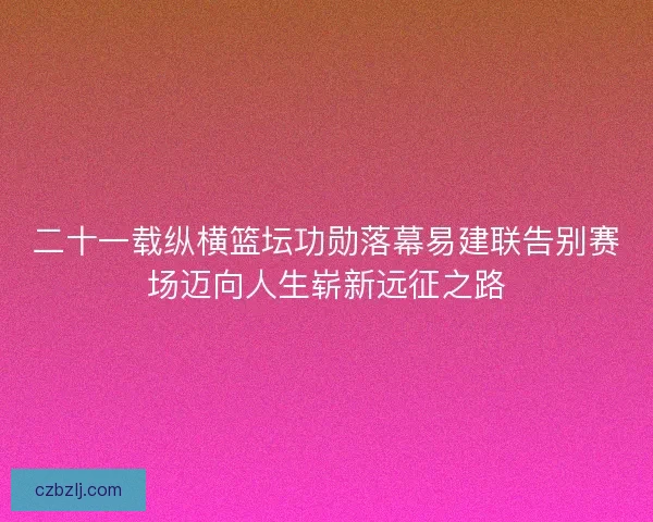 二十一载纵横篮坛功勋落幕易建联告别赛场迈向人生崭新远征之路