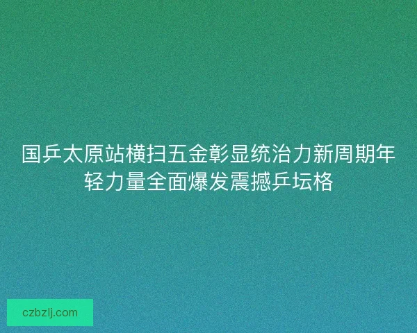 国乒太原站横扫五金彰显统治力新周期年轻力量全面爆发震撼乒坛格