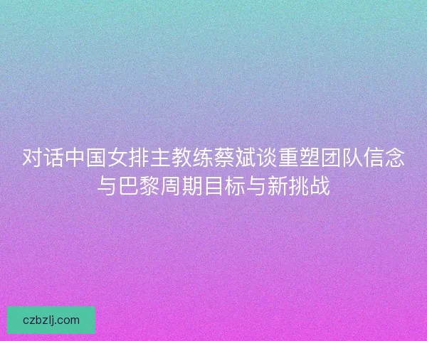 对话中国女排主教练蔡斌谈重塑团队信念与巴黎周期目标与新挑战