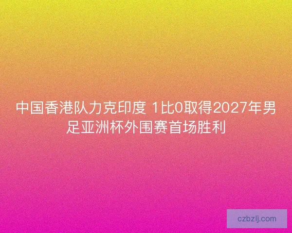 中国香港队力克印度 1比0取得2027年男足亚洲杯外围赛首场胜利