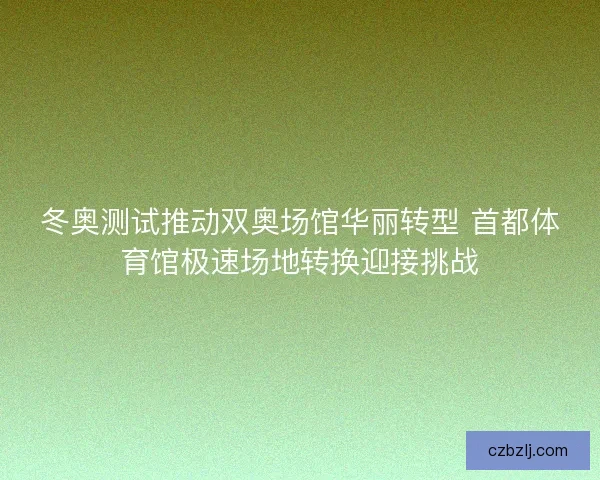 冬奥测试推动双奥场馆华丽转型 首都体育馆极速场地转换迎接挑战
