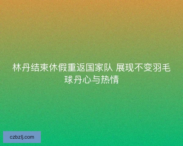 林丹结束休假重返国家队 展现不变羽毛球丹心与热情