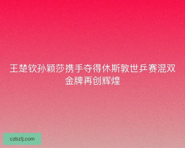 王楚钦孙颖莎携手夺得休斯敦世乒赛混双金牌再创辉煌