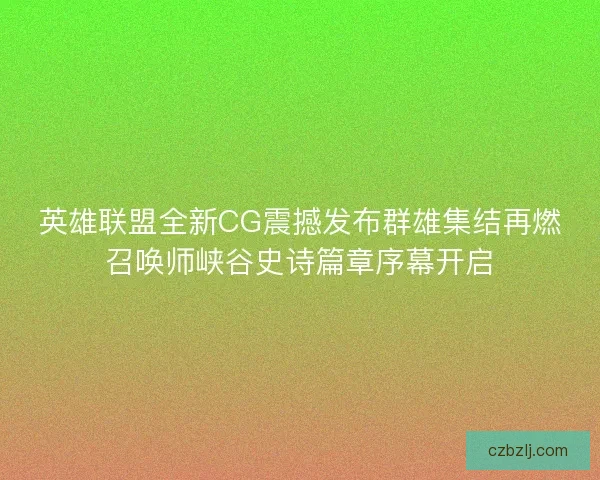 英雄联盟全新CG震撼发布群雄集结再燃召唤师峡谷史诗篇章序幕开启