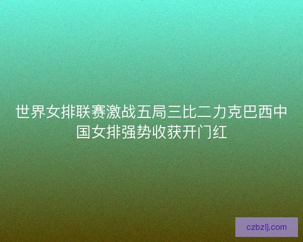 世界女排联赛激战五局三比二力克巴西中国女排强势收获开门红