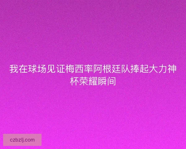 我在球场见证梅西率阿根廷队捧起大力神杯荣耀瞬间