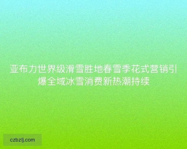 亚布力世界级滑雪胜地春雪季花式营销引爆全域冰雪消费新热潮持续