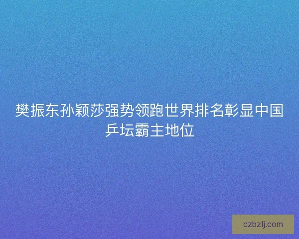 樊振东孙颖莎强势领跑世界排名彰显中国乒坛霸主地位
