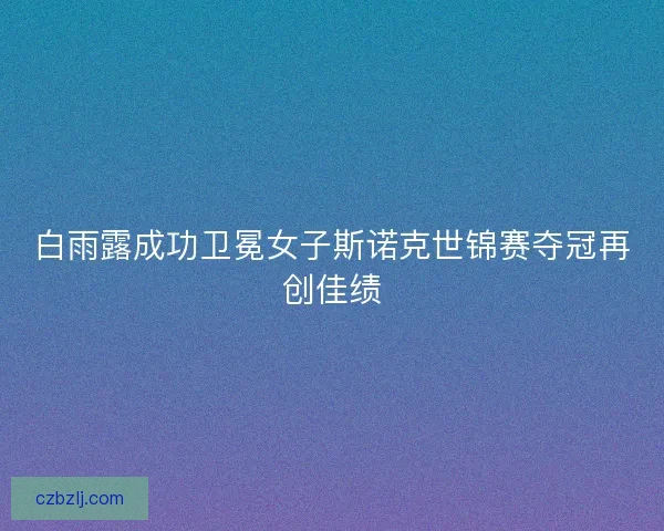 白雨露成功卫冕女子斯诺克世锦赛夺冠再创佳绩