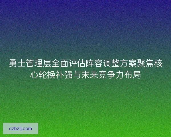 勇士管理层全面评估阵容调整方案聚焦核心轮换补强与未来竞争力布局