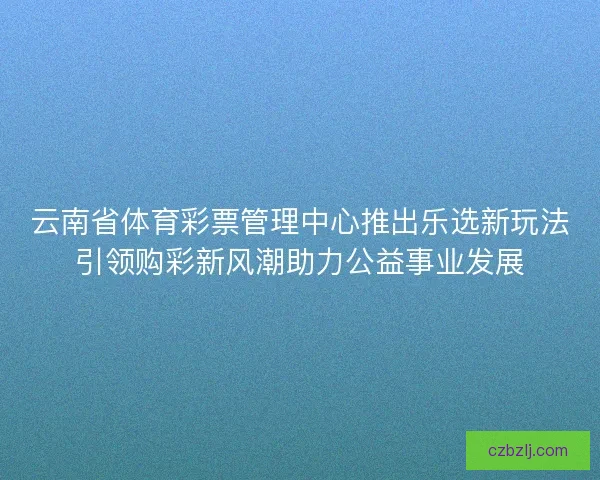 云南省体育彩票管理中心推出乐选新玩法引领购彩新风潮助力公益事业发展