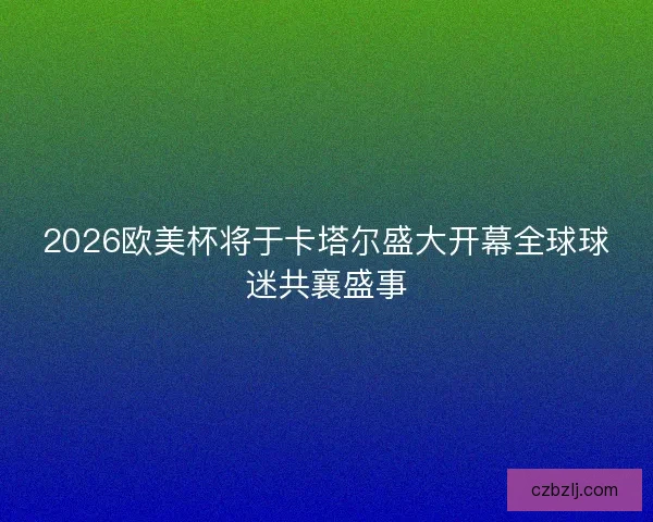 2026欧美杯将于卡塔尔盛大开幕全球球迷共襄盛事