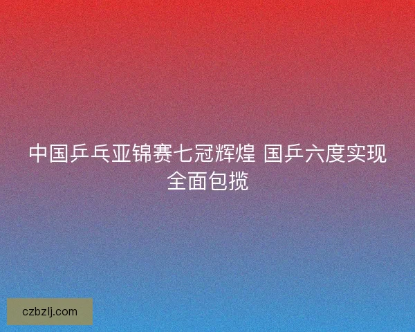 中国乒乓亚锦赛七冠辉煌 国乒六度实现全面包揽