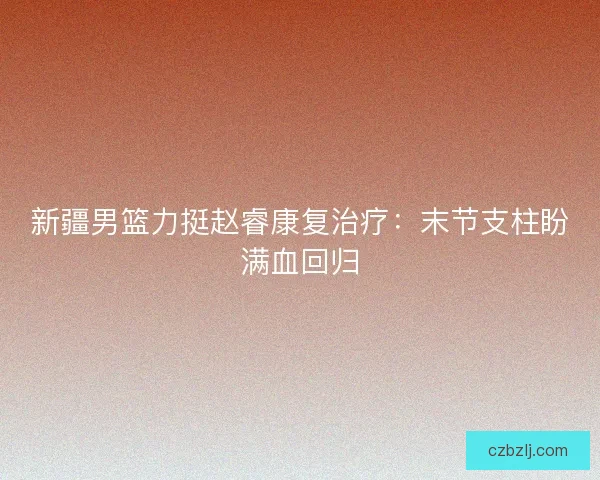 新疆男篮力挺赵睿康复治疗：末节支柱盼满血回归