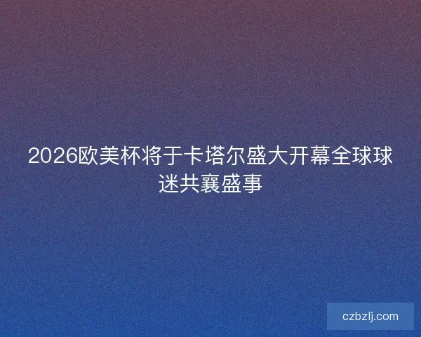 2026欧美杯将于卡塔尔盛大开幕全球球迷共襄盛事