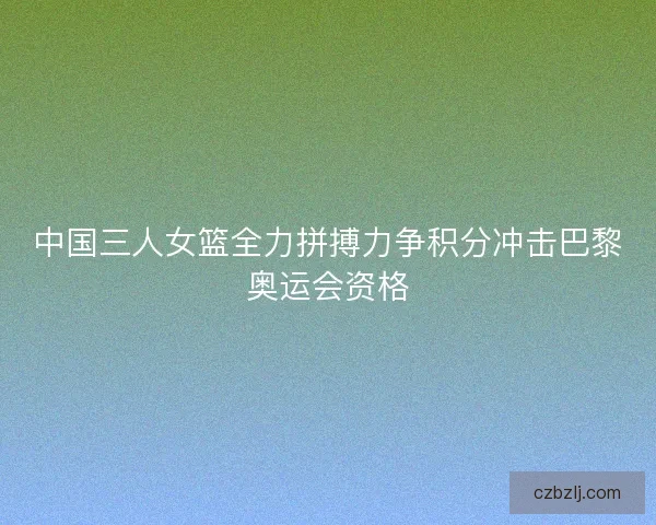 中国三人女篮全力拼搏力争积分冲击巴黎奥运会资格