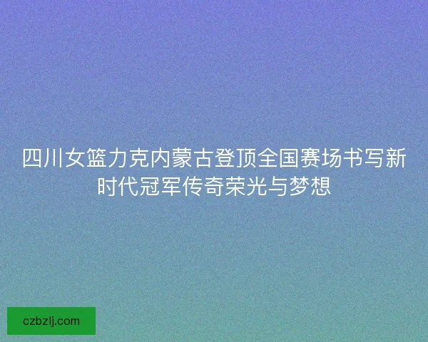 四川女篮力克内蒙古登顶全国赛场书写新时代冠军传奇荣光与梦想