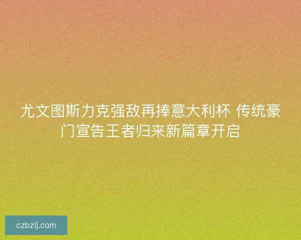 尤文图斯力克强敌再捧意大利杯 传统豪门宣告王者归来新篇章开启