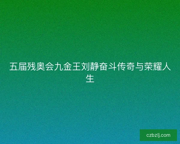 五届残奥会九金王刘静奋斗传奇与荣耀人生