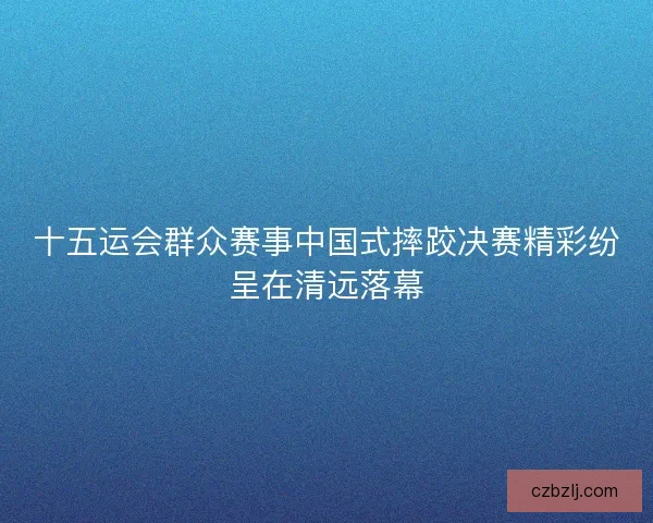 十五运会群众赛事中国式摔跤决赛精彩纷呈在清远落幕