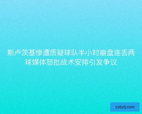 斯卢茨基惨遭质疑球队半小时崩盘连丢两球媒体怒批战术安排引发争议