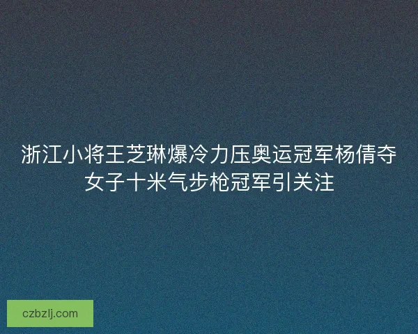 浙江小将王芝琳爆冷力压奥运冠军杨倩夺女子十米气步枪冠军引关注